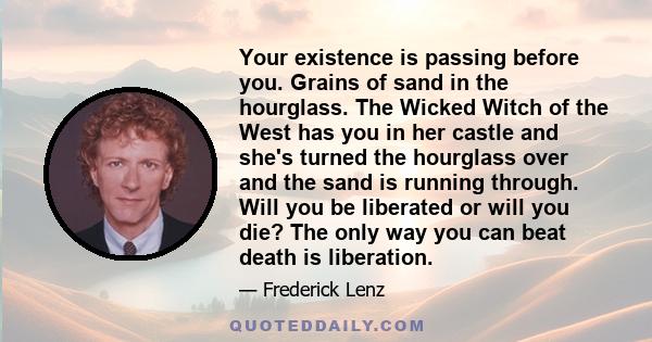 Your existence is passing before you. Grains of sand in the hourglass. The Wicked Witch of the West has you in her castle and she's turned the hourglass over and the sand is running through. Will you be liberated or