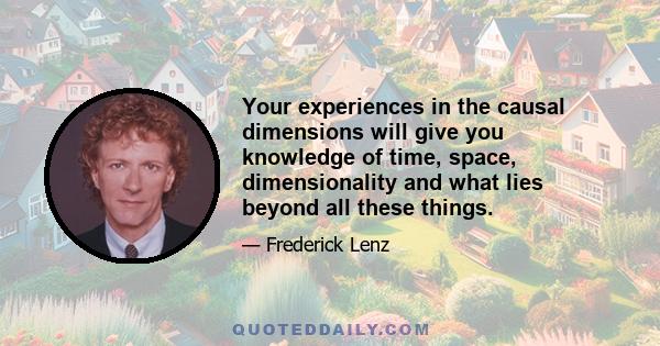 Your experiences in the causal dimensions will give you knowledge of time, space, dimensionality and what lies beyond all these things.