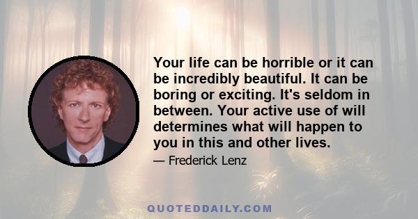 Your life can be horrible or it can be incredibly beautiful. It can be boring or exciting. It's seldom in between. Your active use of will determines what will happen to you in this and other lives.