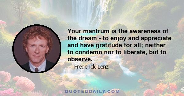 Your mantrum is the awareness of the dream - to enjoy and appreciate and have gratitude for all; neither to condemn nor to liberate, but to observe.