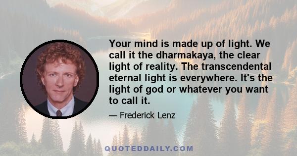 Your mind is made up of light. We call it the dharmakaya, the clear light of reality. The transcendental eternal light is everywhere. It's the light of god or whatever you want to call it.