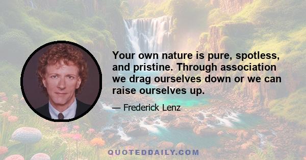 Your own nature is pure, spotless, and pristine. Through association we drag ourselves down or we can raise ourselves up.