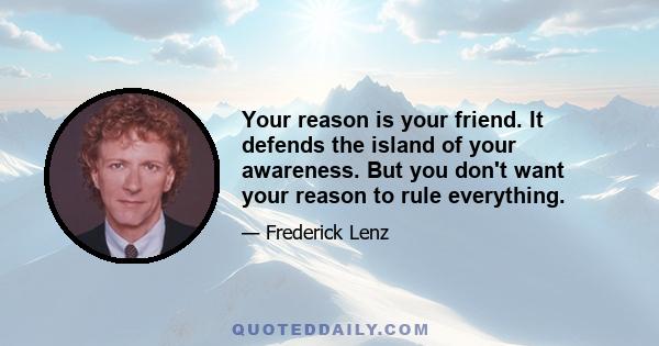 Your reason is your friend. It defends the island of your awareness. But you don't want your reason to rule everything.