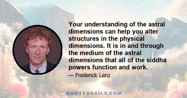 Your understanding of the astral dimensions can help you alter structures in the physical dimensions. It is in and through the medium of the astral dimensions that all of the siddha powers function and work.