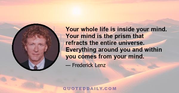 Your whole life is inside your mind. Your mind is the prism that refracts the entire universe. Everything around you and within you comes from your mind.