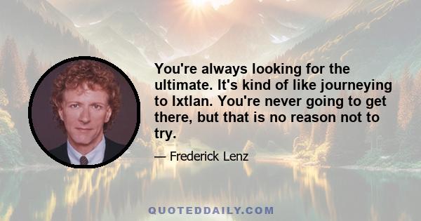 You're always looking for the ultimate. It's kind of like journeying to Ixtlan. You're never going to get there, but that is no reason not to try.