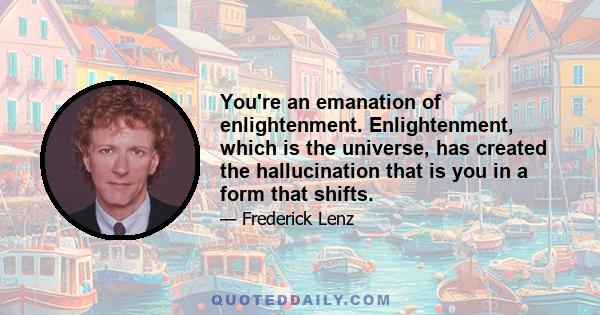 You're an emanation of enlightenment. Enlightenment, which is the universe, has created the hallucination that is you in a form that shifts.