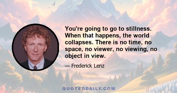 You're going to go to stillness. When that happens, the world collapses. There is no time, no space, no viewer, no viewing, no object in view.