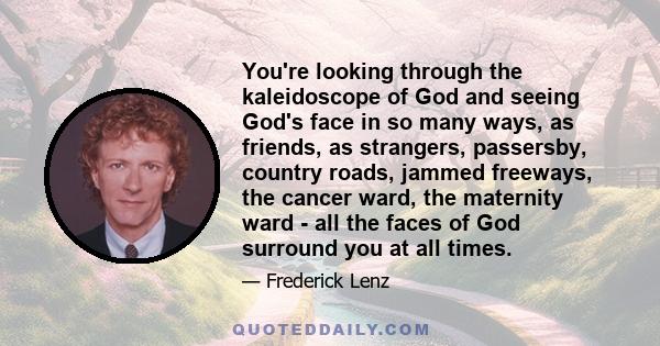 You're looking through the kaleidoscope of God and seeing God's face in so many ways, as friends, as strangers, passersby, country roads, jammed freeways, the cancer ward, the maternity ward - all the faces of God