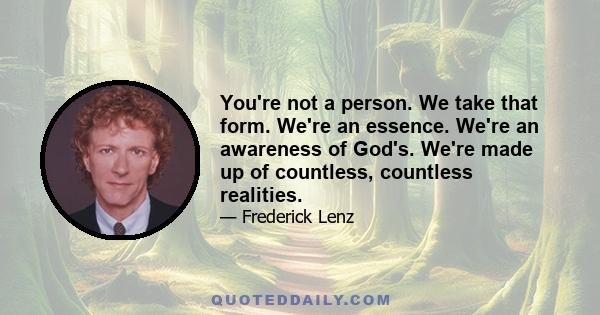 You're not a person. We take that form. We're an essence. We're an awareness of God's. We're made up of countless, countless realities.