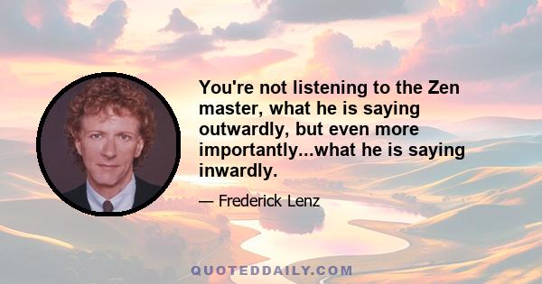 You're not listening to the Zen master, what he is saying outwardly, but even more importantly...what he is saying inwardly.