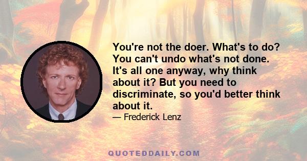 You're not the doer. What's to do? You can't undo what's not done. It's all one anyway, why think about it? But you need to discriminate, so you'd better think about it.