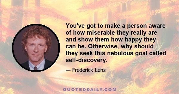 You've got to make a person aware of how miserable they really are and show them how happy they can be. Otherwise, why should they seek this nebulous goal called self-discovery.