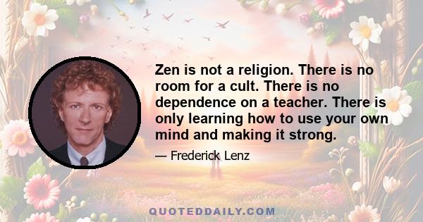 Zen is not a religion. There is no room for a cult. There is no dependence on a teacher. There is only learning how to use your own mind and making it strong.