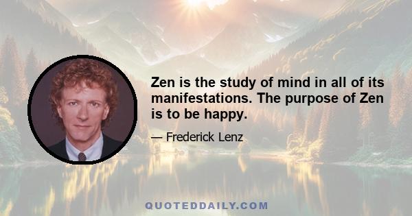 Zen is the study of mind in all of its manifestations. The purpose of Zen is to be happy.