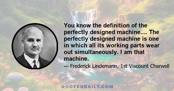 You know the definition of the perfectly designed machine.... The perfectly designed machine is one in which all its working parts wear out simultaneously. I am that machine.