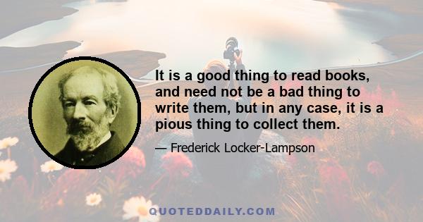 It is a good thing to read books, and need not be a bad thing to write them, but in any case, it is a pious thing to collect them.