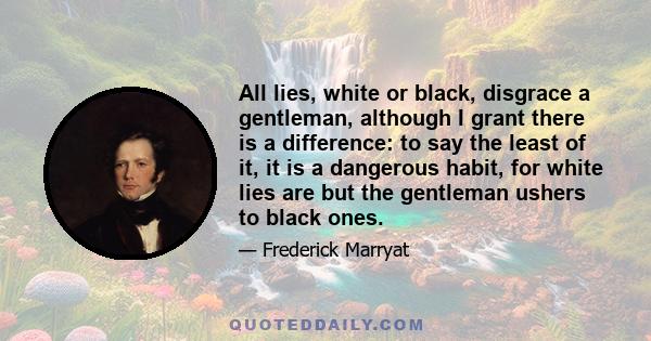 All lies, white or black, disgrace a gentleman, although I grant there is a difference: to say the least of it, it is a dangerous habit, for white lies are but the gentleman ushers to black ones.