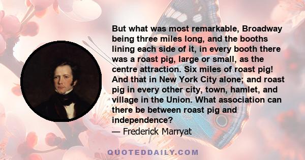 But what was most remarkable, Broadway being three miles long, and the booths lining each side of it, in every booth there was a roast pig, large or small, as the centre attraction. Six miles of roast pig! And that in