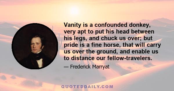 Vanity is a confounded donkey, very apt to put his head between his legs, and chuck us over; but pride is a fine horse, that will carry us over the ground, and enable us to distance our fellow-travelers.