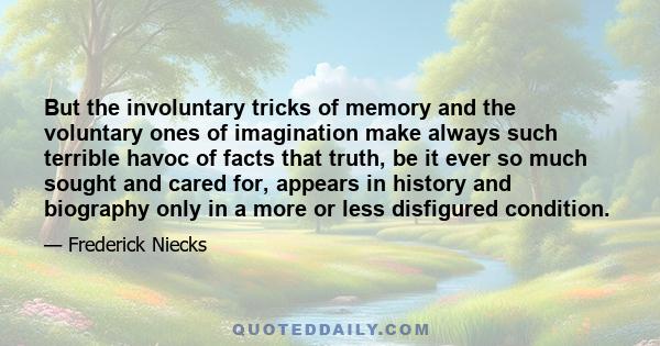 But the involuntary tricks of memory and the voluntary ones of imagination make always such terrible havoc of facts that truth, be it ever so much sought and cared for, appears in history and biography only in a more or 