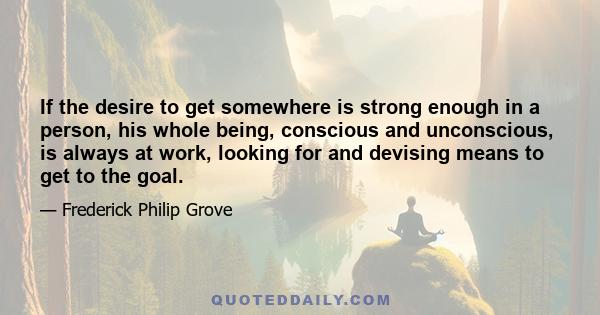 If the desire to get somewhere is strong enough in a person, his whole being, conscious and unconscious, is always at work, looking for and devising means to get to the goal.