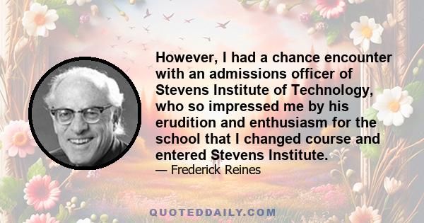 However, I had a chance encounter with an admissions officer of Stevens Institute of Technology, who so impressed me by his erudition and enthusiasm for the school that I changed course and entered Stevens Institute.