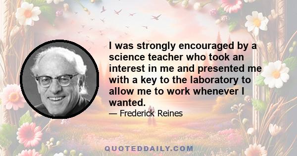 I was strongly encouraged by a science teacher who took an interest in me and presented me with a key to the laboratory to allow me to work whenever I wanted.