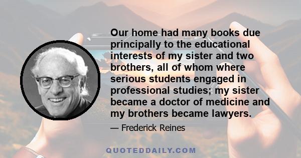 Our home had many books due principally to the educational interests of my sister and two brothers, all of whom where serious students engaged in professional studies; my sister became a doctor of medicine and my