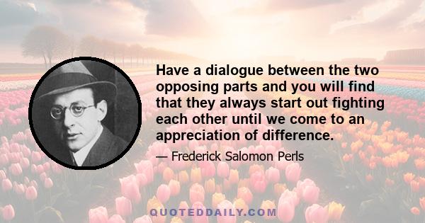 Have a dialogue between the two opposing parts and you will find that they always start out fighting each other until we come to an appreciation of difference.