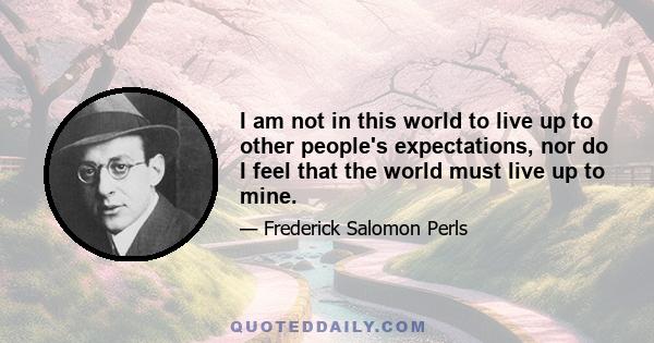 I am not in this world to live up to other people's expectations, nor do I feel that the world must live up to mine.