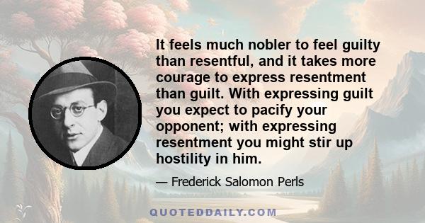 It feels much nobler to feel guilty than resentful, and it takes more courage to express resentment than guilt. With expressing guilt you expect to pacify your opponent; with expressing resentment you might stir up