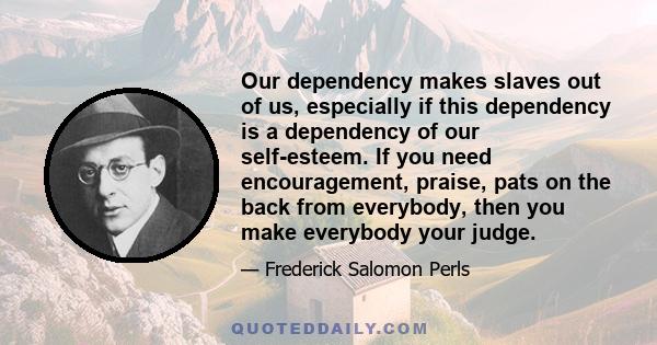 Our dependency makes slaves out of us, especially if this dependency is a dependency of our self-esteem. If you need encouragement, praise, pats on the back from everybody, then you make everybody your judge.