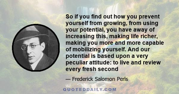 So if you find out how you prevent yourself from growing, from using your potential, you have away of increasing this, making life richer, making you more and more capable of mobilizing yourself. And our potential is