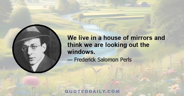 We live in a house of mirrors and think we are looking out the windows.