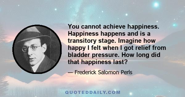 You cannot achieve happiness. Happiness happens and is a transitory stage. Imagine how happy I felt when I got relief from bladder pressure. How long did that happiness last?