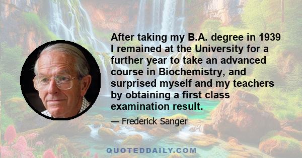 After taking my B.A. degree in 1939 I remained at the University for a further year to take an advanced course in Biochemistry, and surprised myself and my teachers by obtaining a first class examination result.