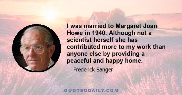 I was married to Margaret Joan Howe in 1940. Although not a scientist herself she has contributed more to my work than anyone else by providing a peaceful and happy home.