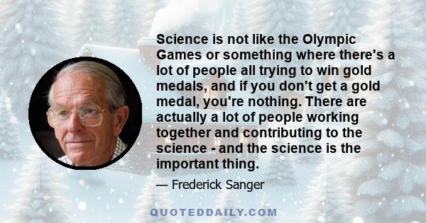 Science is not like the Olympic Games or something where there's a lot of people all trying to win gold medals, and if you don't get a gold medal, you're nothing. There are actually a lot of people working together and