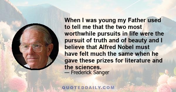 When I was young my Father used to tell me that the two most worthwhile pursuits in life were the pursuit of truth and of beauty and I believe that Alfred Nobel must have felt much the same when he gave these prizes for 