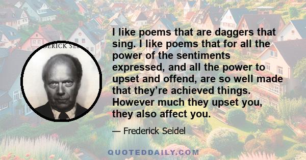 I like poems that are daggers that sing. I like poems that for all the power of the sentiments expressed, and all the power to upset and offend, are so well made that they’re achieved things. However much they upset