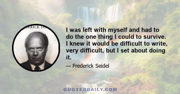 I was left with myself and had to do the one thing I could to survive. I knew it would be difficult to write, very difficult, but I set about doing it.