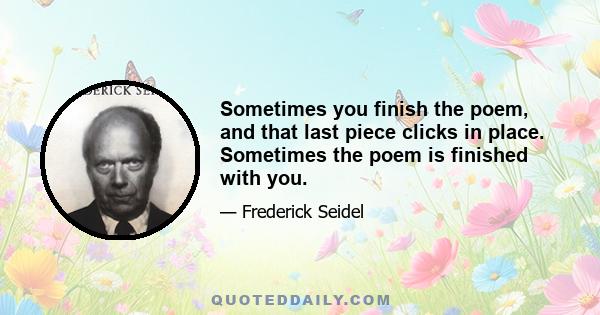 Sometimes you finish the poem, and that last piece clicks in place. Sometimes the poem is finished with you.