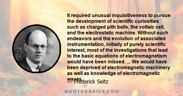 It required unusual inquisitiveness to pursue the development of scientific curiosities such as charged pith balls, the voltaic cell, and the electrostatic machine. Without such endeavors and the evolution of associated 