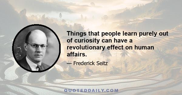 Things that people learn purely out of curiosity can have a revolutionary effect on human affairs.