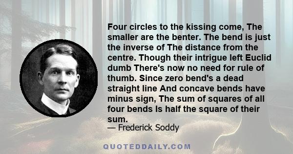 Four circles to the kissing come, The smaller are the benter. The bend is just the inverse of The distance from the centre. Though their intrigue left Euclid dumb There's now no need for rule of thumb. Since zero bend's 