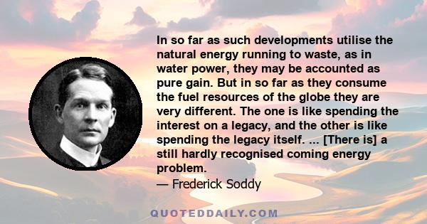 In so far as such developments utilise the natural energy running to waste, as in water power, they may be accounted as pure gain. But in so far as they consume the fuel resources of the globe they are very different.