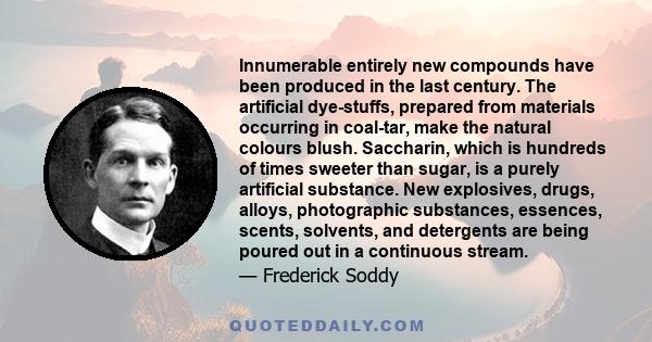 Innumerable entirely new compounds have been produced in the last century. The artificial dye-stuffs, prepared from materials occurring in coal-tar, make the natural colours blush. Saccharin, which is hundreds of times