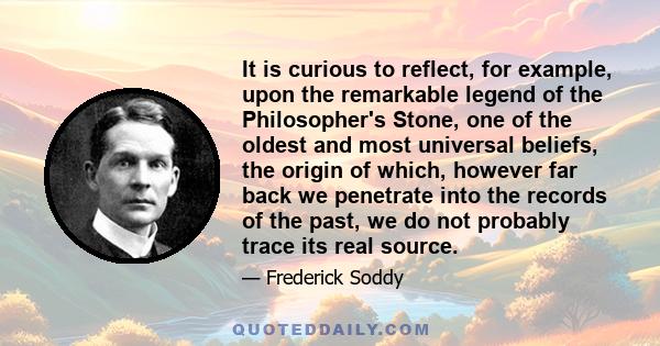 It is curious to reflect, for example, upon the remarkable legend of the Philosopher's Stone, one of the oldest and most universal beliefs, the origin of which, however far back we penetrate into the records of the