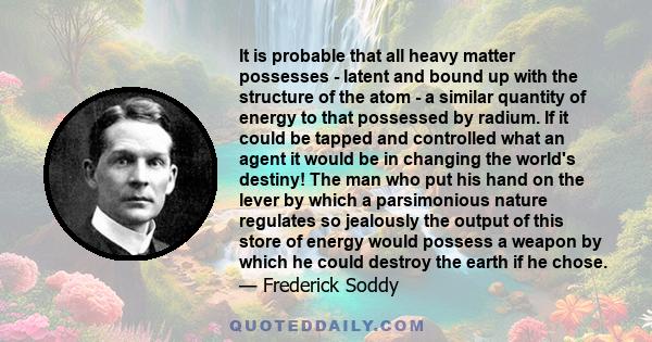 It is probable that all heavy matter possesses - latent and bound up with the structure of the atom - a similar quantity of energy to that possessed by radium. If it could be tapped and controlled what an agent it would 